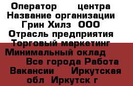 Оператор Call-центра › Название организации ­ Грин Хилз, ООО › Отрасль предприятия ­ Торговый маркетинг › Минимальный оклад ­ 30 000 - Все города Работа » Вакансии   . Иркутская обл.,Иркутск г.